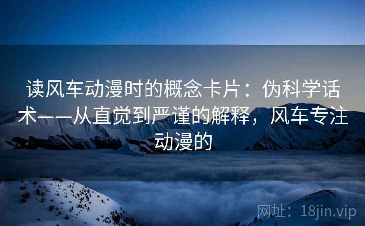读风车动漫时的概念卡片：伪科学话术——从直觉到严谨的解释，风车专注动漫的