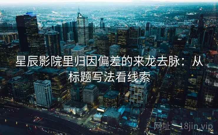 星辰影院里归因偏差的来龙去脉:从标题写法看线索 星辰影院里归因偏差的来龙去脉:从标题写法看线索