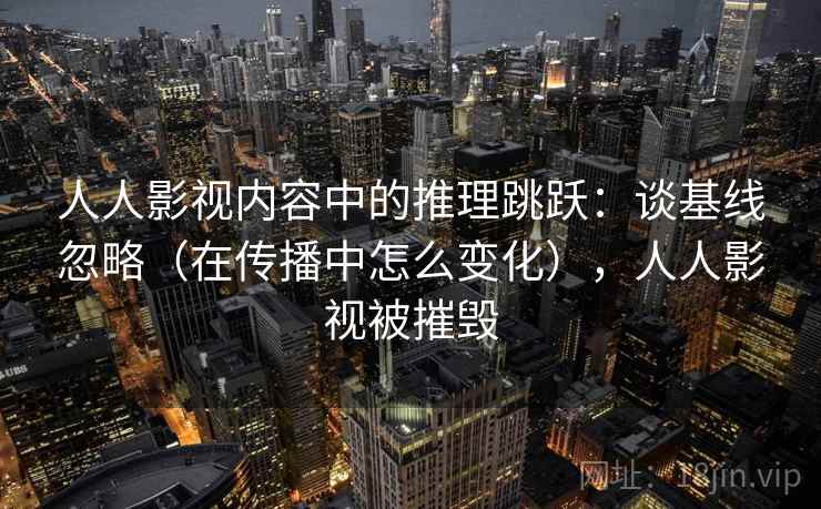 人人影视内容中的推理跳跃：谈基线忽略（在传播中怎么变化），人人影视被摧毁
