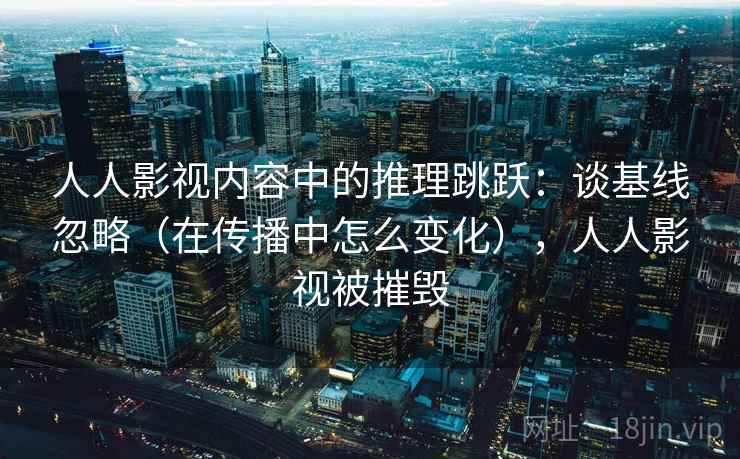 人人影视内容中的推理跳跃：谈基线忽略（在传播中怎么变化），人人影视被摧毁