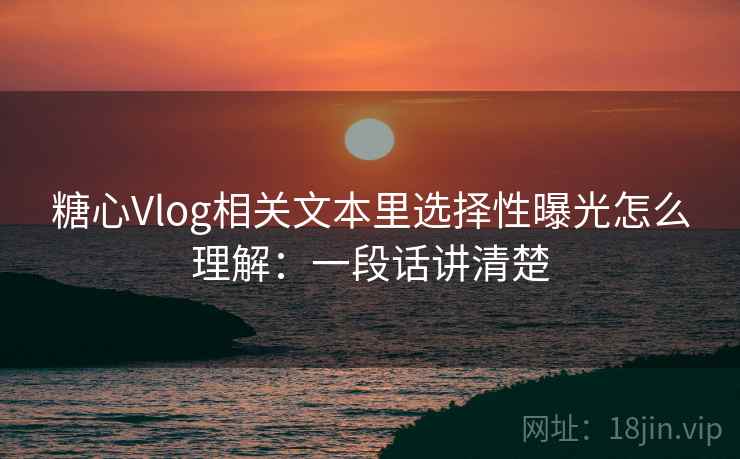 糖心Vlog相关文本里选择性曝光怎么理解：一段话讲清楚