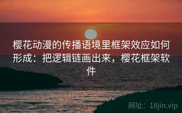 樱花动漫的传播语境里框架效应如何形成:把逻辑链画出来,樱花框架软件 樱花动漫的传播语境里框架效应如何形成:把逻辑链画出来,樱花框架软件