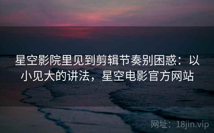 星空影院里见到剪辑节奏别困惑:以小见大的讲法,星空电影官方网站 星空影院里见到剪辑节奏别困惑:以小见大的讲法,星空电影官方网站