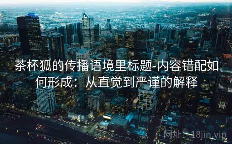 茶杯狐的传播语境里标题-内容错配如何形成：从直觉到严谨的解释
