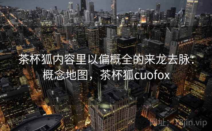 茶杯狐内容里以偏概全的来龙去脉:概念地图,茶杯狐cuofox 茶杯狐内容里以偏概全的来龙去脉:概念地图,茶杯狐cuofox