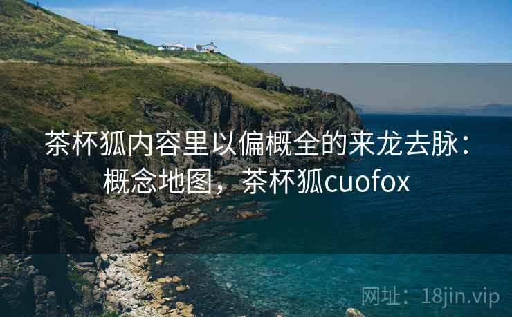茶杯狐内容里以偏概全的来龙去脉：概念地图，茶杯狐cuofox