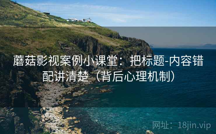蘑菇影视案例小课堂：把标题-内容错配讲清楚（背后心理机制）