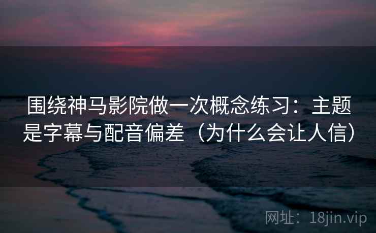 围绕神马影院做一次概念练习：主题是字幕与配音偏差（为什么会让人信）