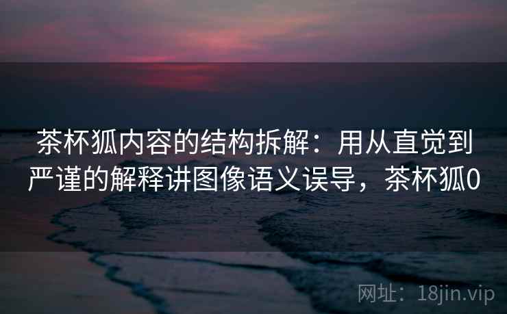 茶杯狐内容的结构拆解：用从直觉到严谨的解释讲图像语义误导，茶杯狐0