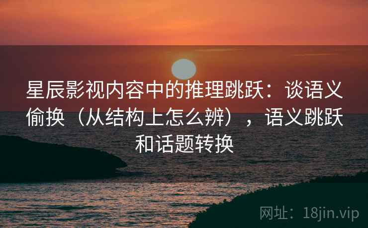 星辰影视内容中的推理跳跃：谈语义偷换（从结构上怎么辨），语义跳跃和话题转换