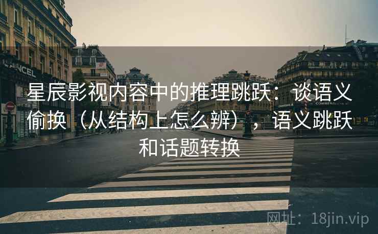 星辰影视内容中的推理跳跃：谈语义偷换（从结构上怎么辨），语义跳跃和话题转换