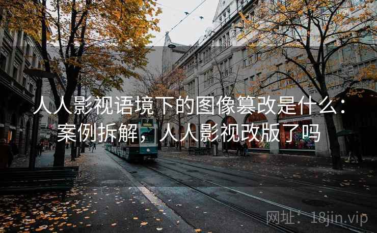 人人影视语境下的图像篡改是什么：案例拆解，人人影视改版了吗