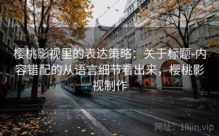 樱桃影视里的表达策略：关于标题-内容错配的从语言细节看出来，樱桃影视制作