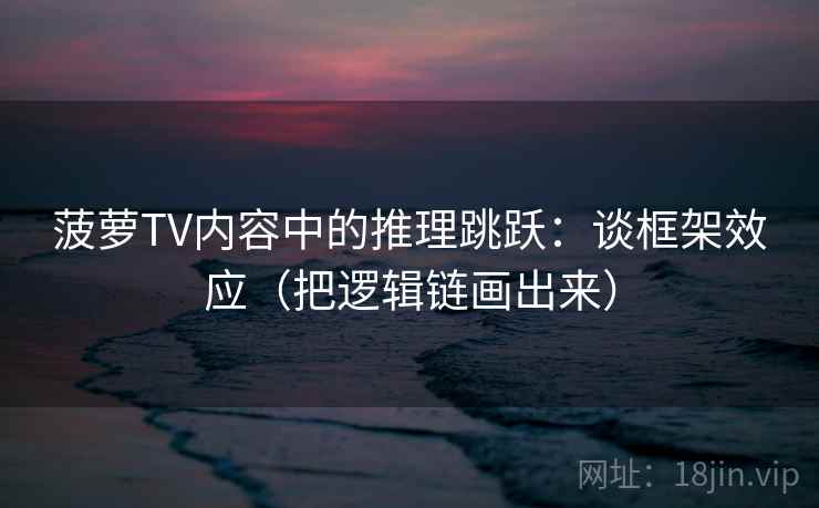 菠萝TV内容中的推理跳跃：谈框架效应（把逻辑链画出来）