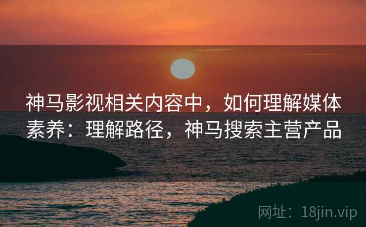 神马影视相关内容中，如何理解媒体素养：理解路径，神马搜索主营产品