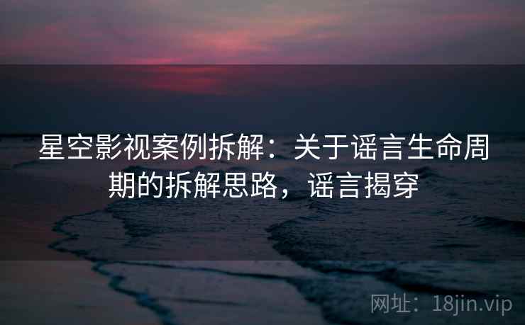 星空影视案例拆解：关于谣言生命周期的拆解思路，谣言揭穿