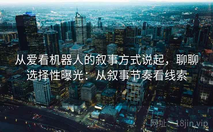 从爱看机器人的叙事方式说起,聊聊选择性曝光:从叙事节奏看线索 从爱看机器人的叙事方式说起,聊聊选择性曝光:从叙事节奏看线索