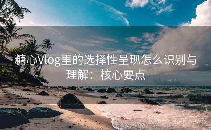 糖心Vlog里的选择性呈现怎么识别与理解：核心要点