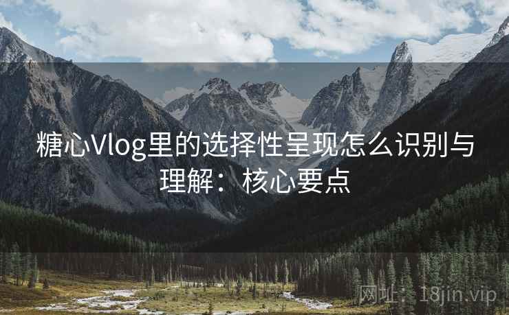 糖心Vlog里的选择性呈现怎么识别与理解：核心要点