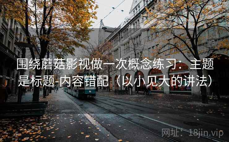 围绕蘑菇影视做一次概念练习：主题是标题-内容错配（以小见大的讲法）