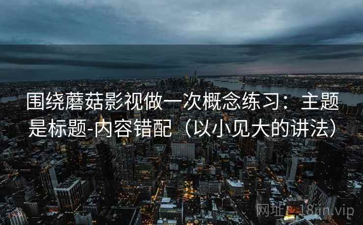 围绕蘑菇影视做一次概念练习：主题是标题-内容错配（以小见大的讲法）