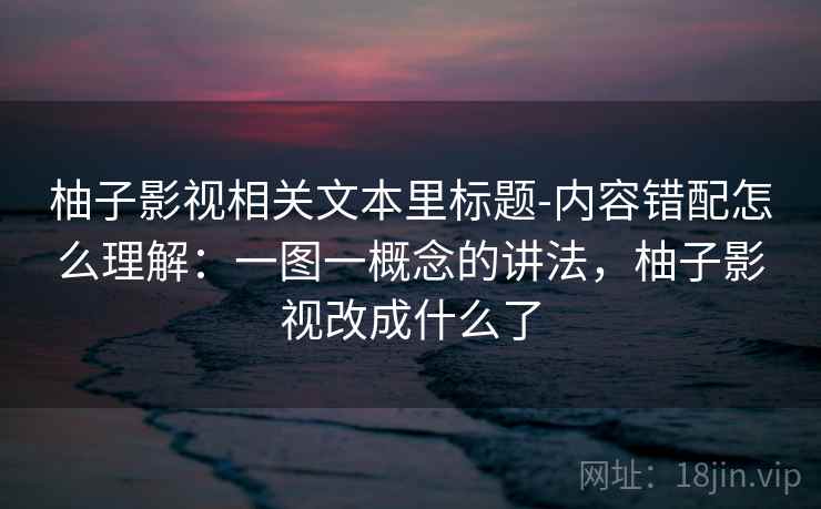 柚子影视相关文本里标题-内容错配怎么理解：一图一概念的讲法，柚子影视改成什么了