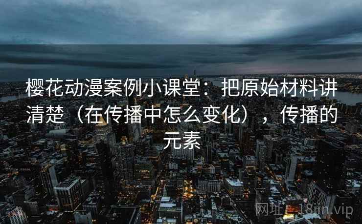 樱花动漫案例小课堂：把原始材料讲清楚（在传播中怎么变化），传播的元素