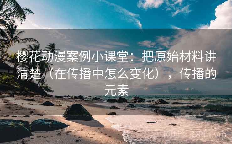 樱花动漫案例小课堂:把原始材料讲清楚(在传播中怎么变化),传播的元素 樱花动漫案例小课堂:把原始材料讲清楚(在传播中怎么变化),传播的元素