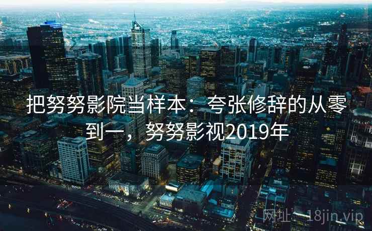 把努努影院当样本：夸张修辞的从零到一，努努影视2019年