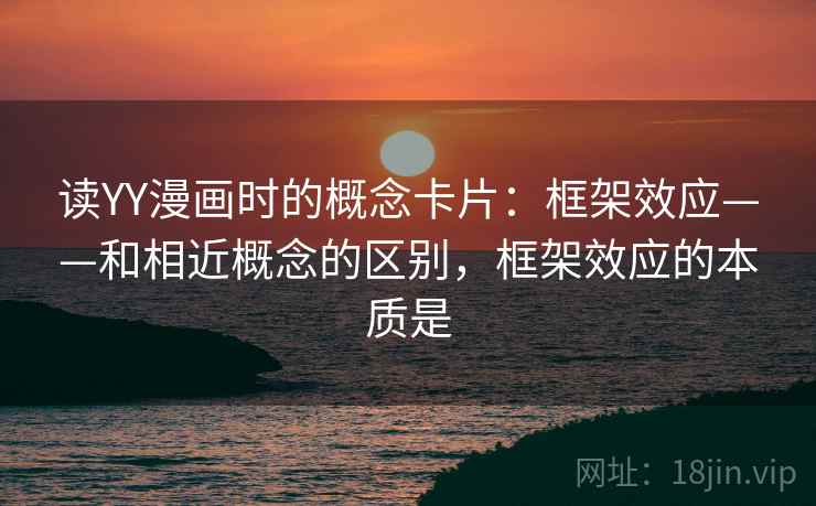 读YY漫画时的概念卡片：框架效应——和相近概念的区别，框架效应的本质是