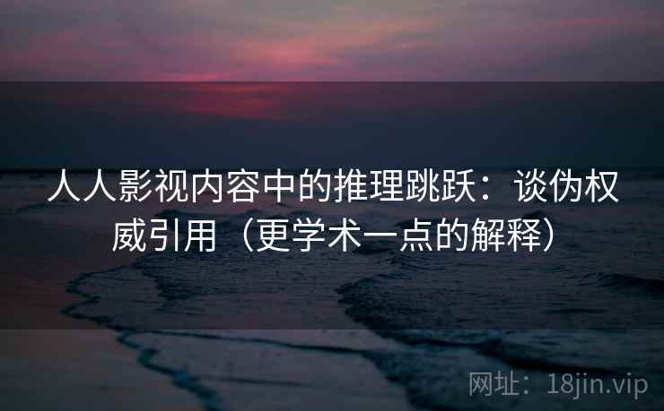 人人影视内容中的推理跳跃：谈伪权威引用（更学术一点的解释）