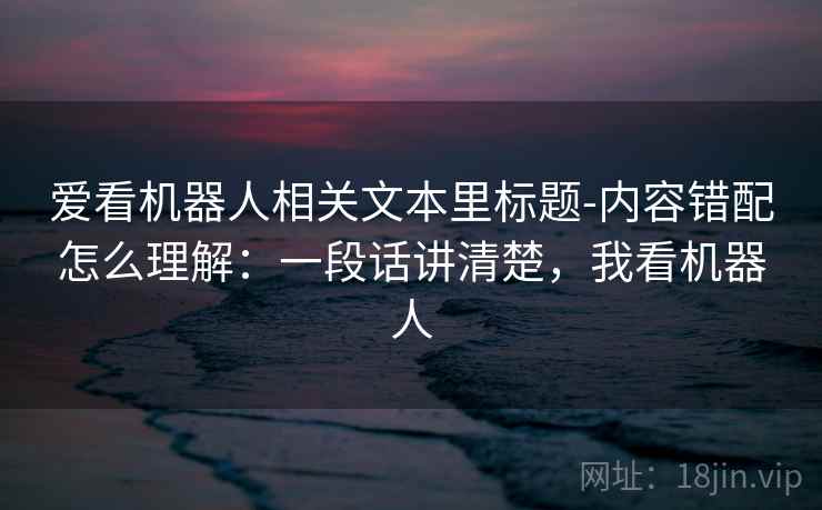 爱看机器人相关文本里标题-内容错配怎么理解：一段话讲清楚，我看机器人