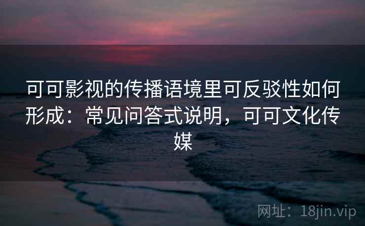 可可影视的传播语境里可反驳性如何形成：常见问答式说明，可可文化传媒
