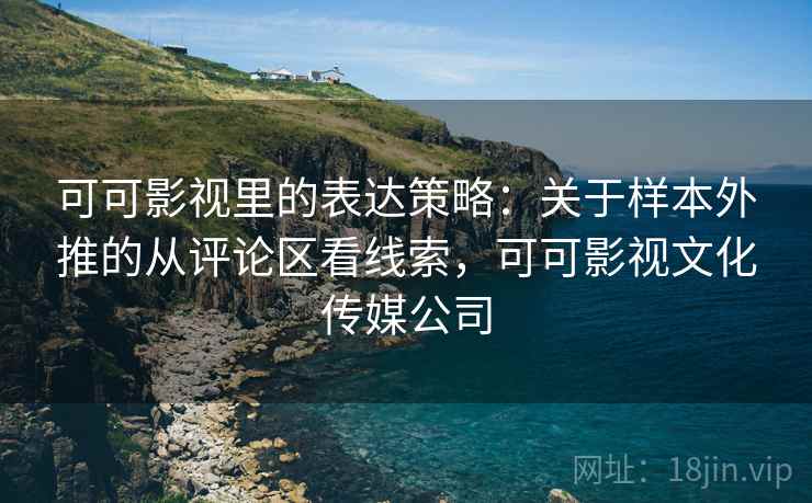 可可影视里的表达策略：关于样本外推的从评论区看线索，可可影视文化传媒公司