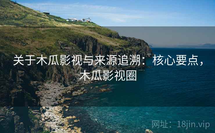 关于木瓜影视与来源追溯：核心要点，木瓜影视圈
