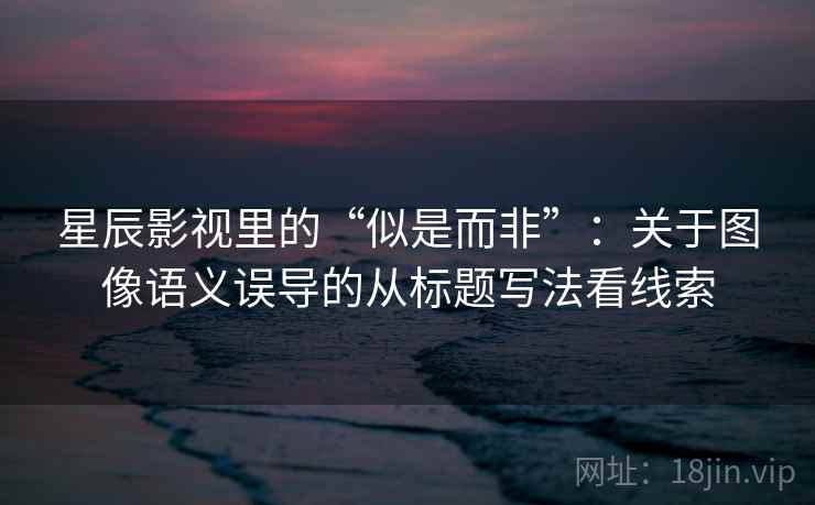 星辰影视里的“似是而非”：关于图像语义误导的从标题写法看线索