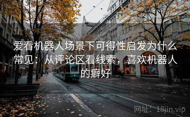 爱看机器人场景下可得性启发为什么常见：从评论区看线索，喜欢机器人的癖好
