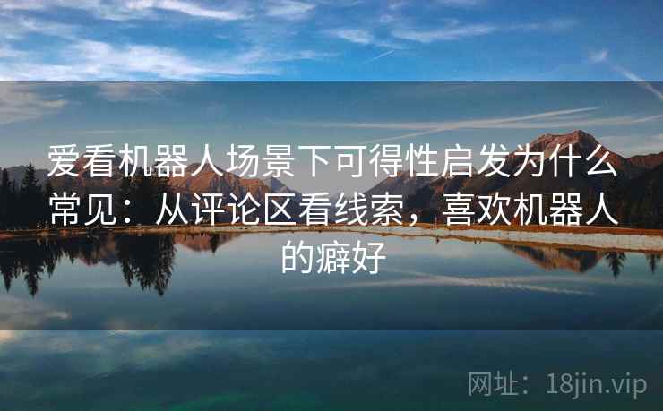 爱看机器人场景下可得性启发为什么常见：从评论区看线索，喜欢机器人的癖好