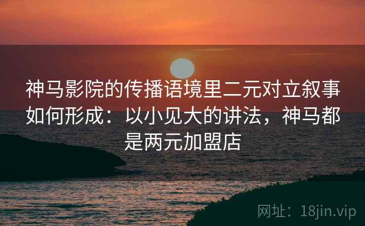 神马影院的传播语境里二元对立叙事如何形成：以小见大的讲法，神马都是两元加盟店