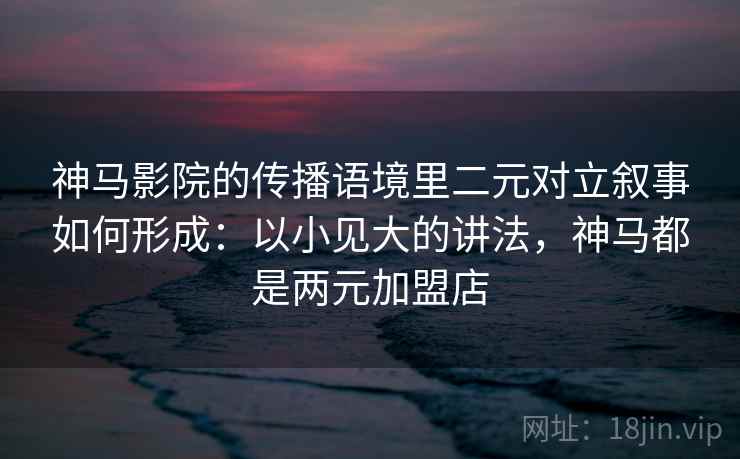 神马影院的传播语境里二元对立叙事如何形成：以小见大的讲法，神马都是两元加盟店