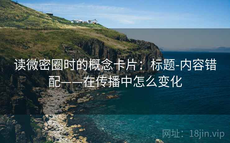读微密圈时的概念卡片：标题-内容错配——在传播中怎么变化