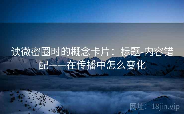 读微密圈时的概念卡片：标题-内容错配——在传播中怎么变化