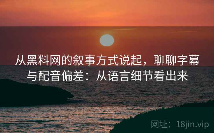 从黑料网的叙事方式说起，聊聊字幕与配音偏差：从语言细节看出来