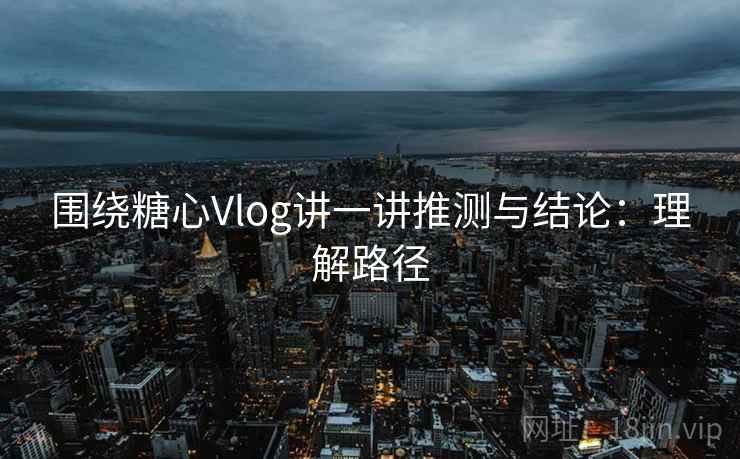 围绕糖心Vlog讲一讲推测与结论：理解路径