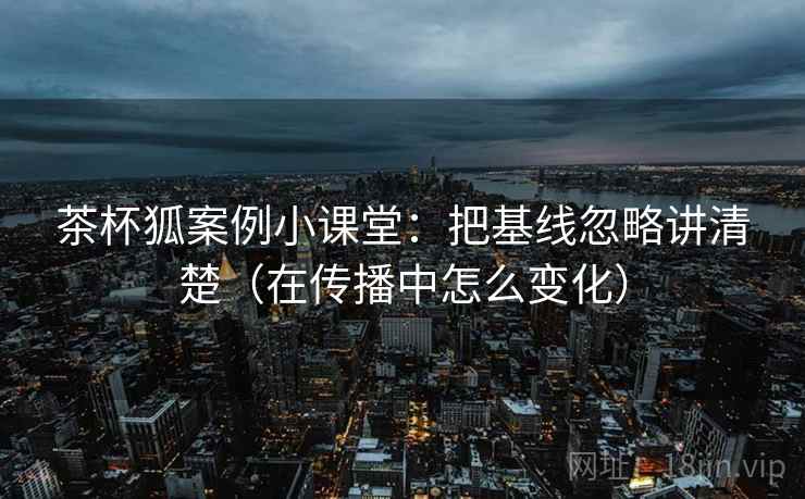茶杯狐案例小课堂：把基线忽略讲清楚（在传播中怎么变化）