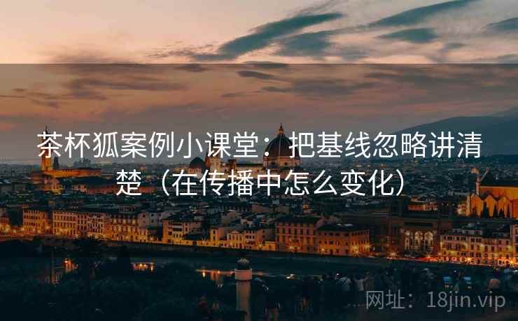 茶杯狐案例小课堂：把基线忽略讲清楚（在传播中怎么变化）