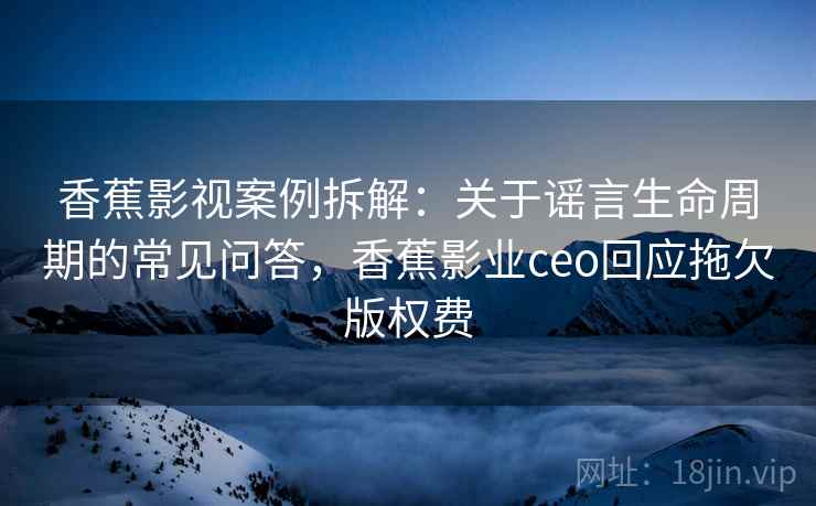 香蕉影视案例拆解：关于谣言生命周期的常见问答，香蕉影业ceo回应拖欠版权费
