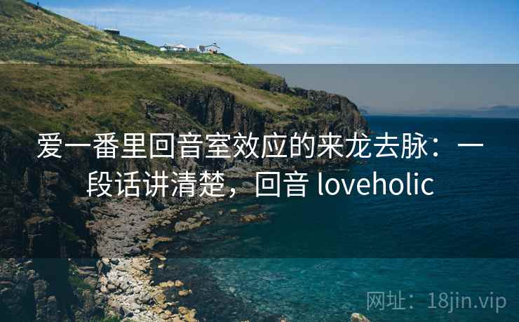 爱一番里回音室效应的来龙去脉：一段话讲清楚，回音 loveholic