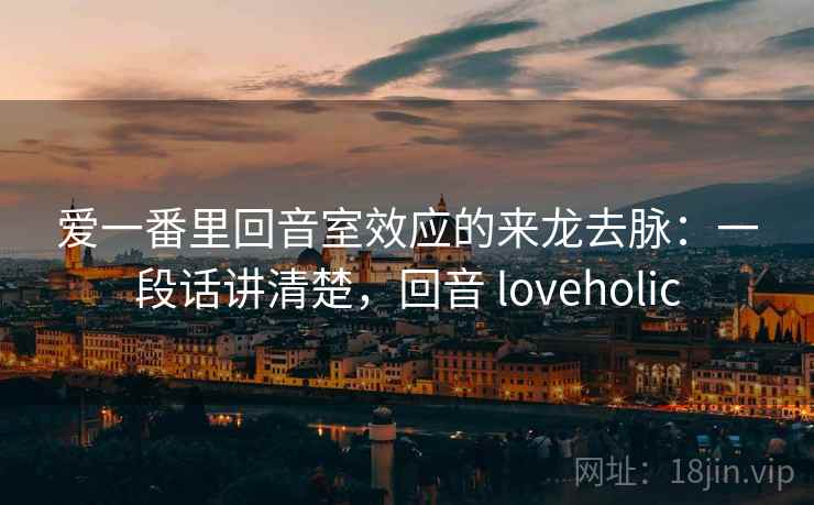 爱一番里回音室效应的来龙去脉：一段话讲清楚，回音 loveholic