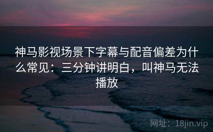 神马影视场景下字幕与配音偏差为什么常见：三分钟讲明白，叫神马无法播放